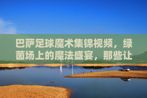 巴萨足球魔术集锦视频,绿茵场上的魔法盛宴,那些让人心跳停滞的瞬间,巴萨足球魔术盛宴,心跳停滞的绿茵瞬间
