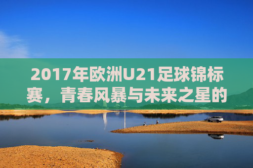 2017年欧洲U21足球锦标赛,青春风暴与未来之星的闪耀舞台,2017欧洲U21锦标赛,青春风暴与未来之星闪耀