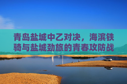 青岛盐城中乙对决,海滨铁骑与盐城劲旅的青春攻防战,海滨铁骑VS盐城劲旅,中乙青春攻防战