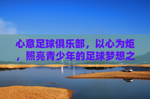 心意足球俱乐部，以心为炬，照亮青少年的足球梦想之路，心意为炬，点亮青少年足球梦想