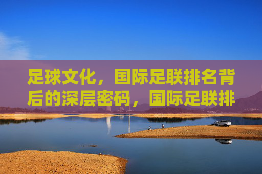 足球文化,国际足联排名背后的深层密码,国际足联排名背后的足球文化密码