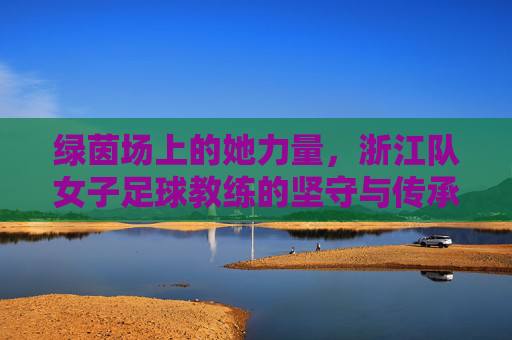 绿茵场上的她力量，浙江队女子足球教练的坚守与传承，绿茵芳华，浙江女足教练的坚守与传承
