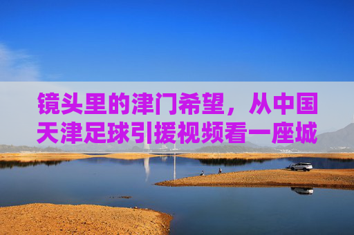 镜头里的津门希望,从中国天津足球引援视频看一座城市的足球信仰,镜头里的津门希望,一座城市的足球信仰