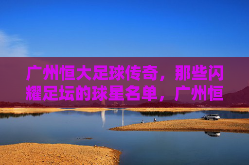 广州恒大足球传奇,那些闪耀足坛的球星名单,广州恒大足球传奇,闪耀足坛的球星名单