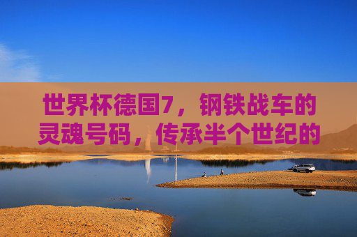 世界杯德国7,钢铁战车的灵魂号码,传承半个世纪的传奇与坚韧,德国7号,世界杯钢铁战车的灵魂,半世纪传奇与坚韧