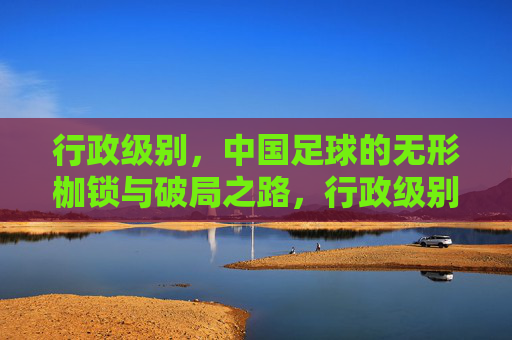 行政级别,中国足球的无形枷锁与破局之路,行政级别,中国足球的无形枷锁与破局之路