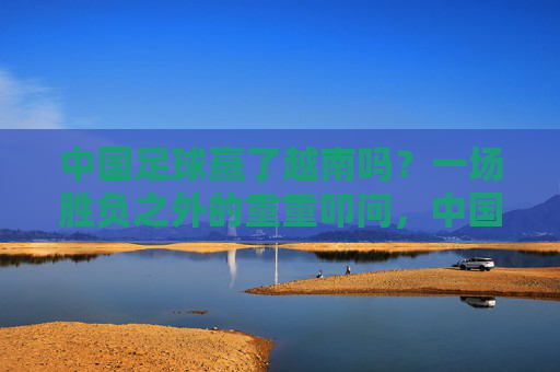 中国足球赢了越南吗?一场胜负之外的重重叩问,中国足球胜越南?胜负之外的重重叩问