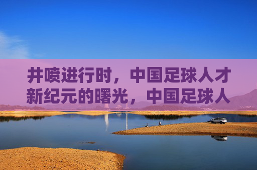 井喷进行时,中国足球人才新纪元的曙光,中国足球人才井喷,新纪元曙光