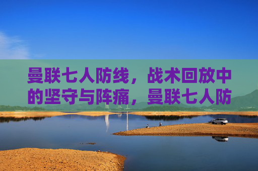 曼联七人防线,战术回放中的坚守与阵痛,曼联七人防线,战术回放中的坚守与阵痛