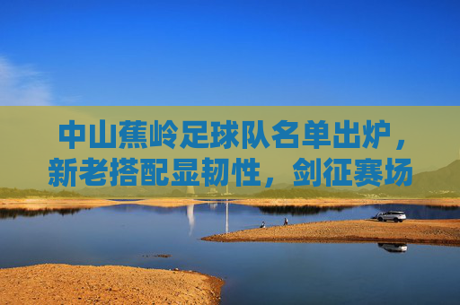 中山蕉岭足球队名单出炉,新老搭配显韧性,剑征赛场展雄心,中山蕉岭足球队名单出炉,新老搭配显韧性 剑征赛场展雄心
