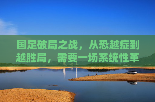 国足破局之战,从恐越症到越胜局,需要一场系统性革命,国足破局,从恐越症到越胜局的系统性革命