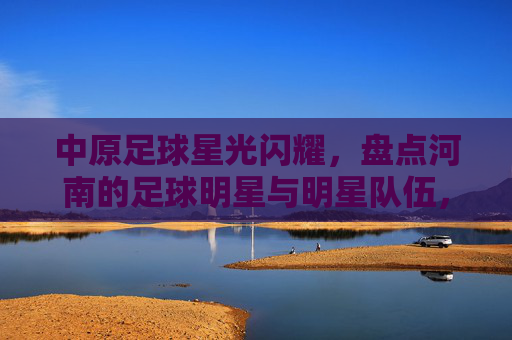 中原足球星光闪耀,盘点河南的足球明星与明星队伍,中原足球星光闪耀,河南明星与队伍巡礼