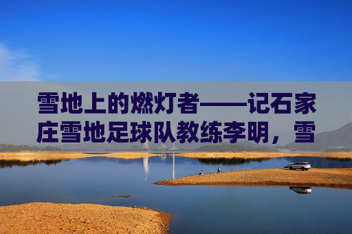 雪地上的燃灯者——记石家庄雪地足球队教练李明,雪地燃灯者——记石家庄雪地足球队教练李明