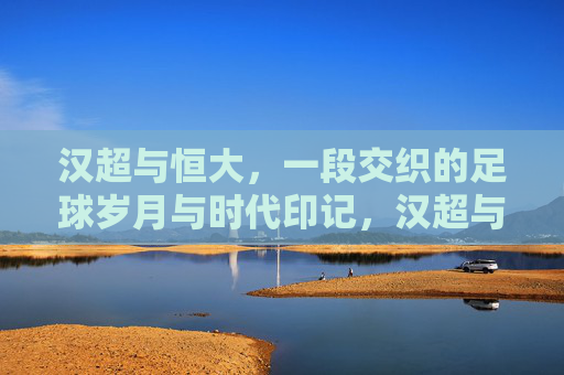 汉超与恒大，一段交织的足球岁月与时代印记，汉超与恒大，交织的足球岁月与时代印记