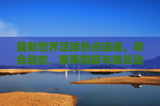 最新世界足球热点速递,转会动态、赛事前瞻与球员动向,世界足球最新热点速递,转会动态、赛事前瞻与球员动向