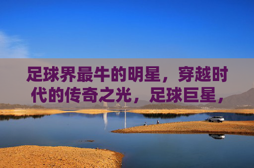 足球界最牛的明星，穿越时代的传奇之光，足球巨星，穿越时代的传奇之光