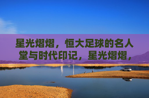 星光熠熠，恒大足球的名人堂与时代印记，星光熠熠，恒大足球名人堂的时代印记
