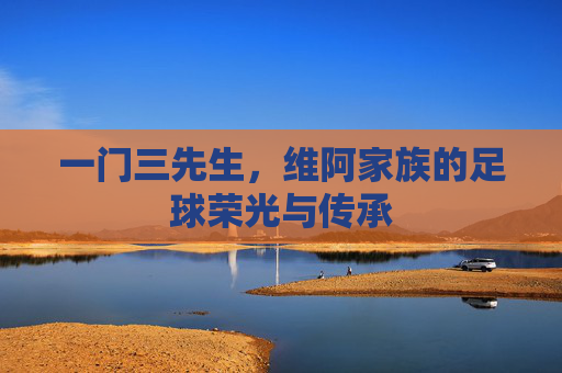 一门三先生,维阿家族的足球荣光与传承