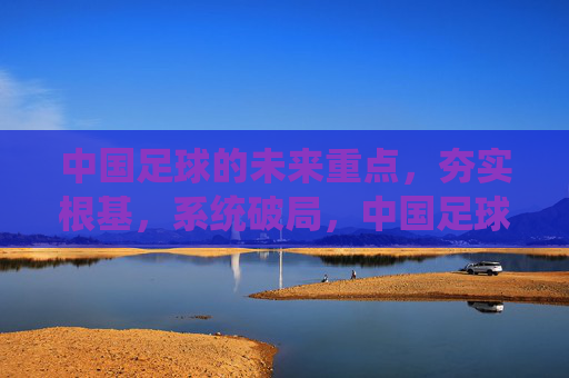 中国足球的未来重点,夯实根基,系统破局,中国足球未来,夯实根基 系统破局