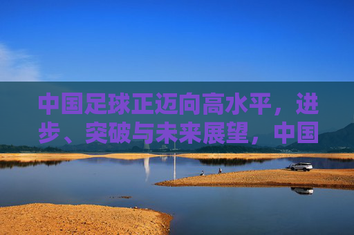 中国足球正迈向高水平,进步、突破与未来展望,中国足球迈向高水平,进步突破铸未来