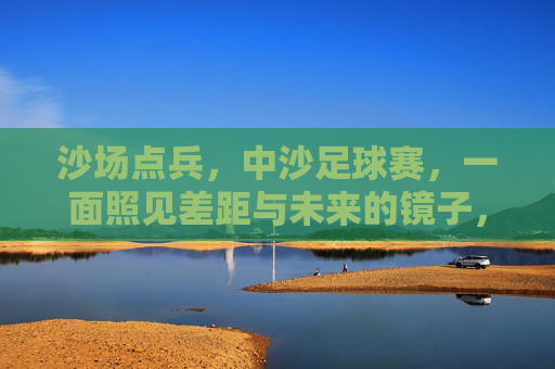 沙场点兵,中沙足球赛,一面照见差距与未来的镜子,中沙足球赛,照见差距与未来的沙场之镜