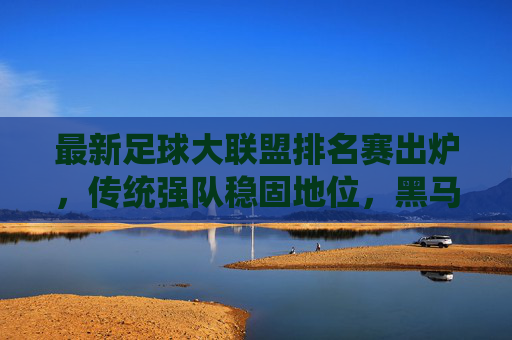 最新足球大联盟排名赛出炉,传统强队稳固地位,黑马球队异军突起,最新足球大联盟排名赛,传统强队稳固,黑马异军突起