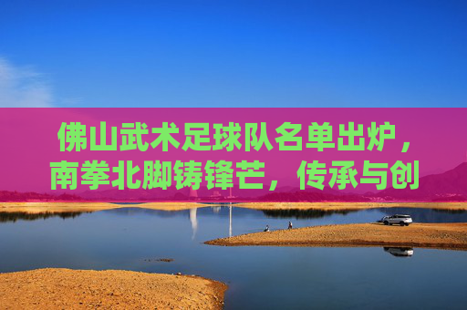 佛山武术足球队名单出炉，南拳北脚铸锋芒，传承与创新并蓄，佛山武术足球队名单出炉，南拳北脚铸锋芒，传承创新并蓄