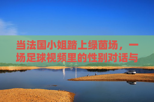 当法国小姐踏上绿茵场，一场足球视频里的性别对话与女性力量，法国小姐踏绿茵，足球视频里的性别对话与女性力量