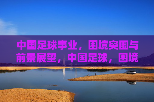 中国足球事业，困境突围与前景展望，中国足球，困境突围与前景展望