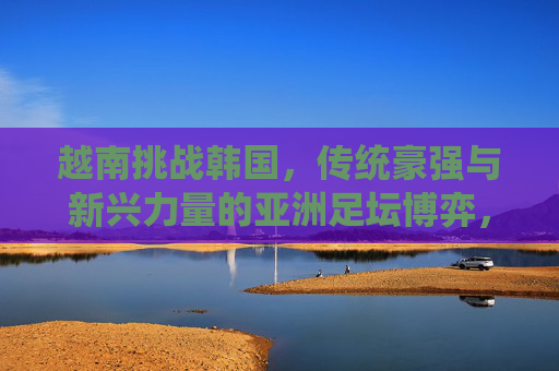 越南挑战韩国，传统豪强与新兴力量的亚洲足坛博弈，越南挑战韩国，传统豪强与新兴力量的亚洲足坛博弈