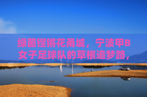 绿茵铿锵花甬城,宁波甲B女子足球队的草根追梦路,铿锵草根花甬城,宁波甲B女足追梦路
