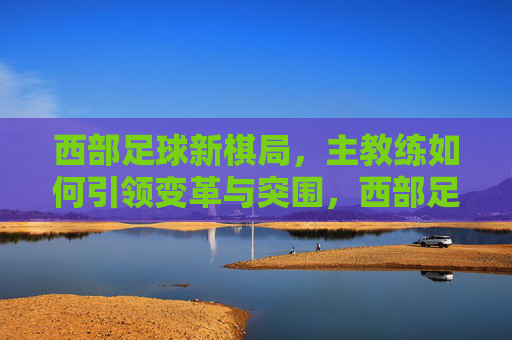 西部足球新棋局,主教练如何引领变革与突围,西部足球新棋局,主教练引领变革与突围