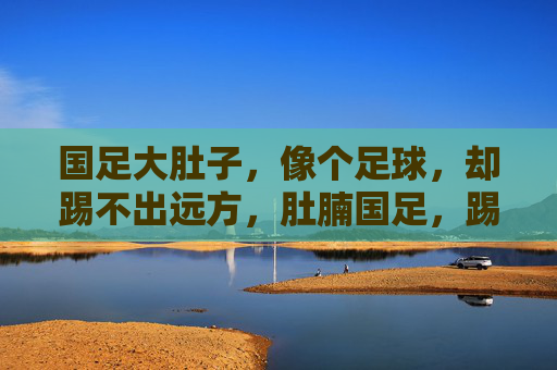国足大肚子,像个足球,却踢不出远方,肚腩国足,踢不出远方
