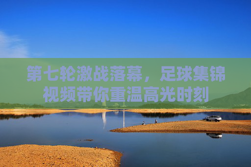 第七轮激战落幕,足球集锦视频带你重温高光时刻