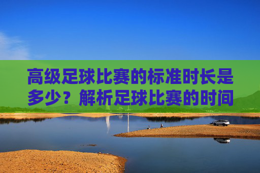 高级足球比赛的标准时长是多少?解析足球比赛的时间规则,高级足球比赛标准时长及时间规则解析