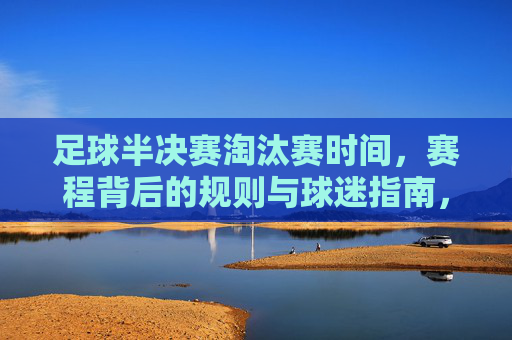 足球半决赛淘汰赛时间,赛程背后的规则与球迷指南,足球半决赛淘汰赛,赛程时间、规则与球迷指南
