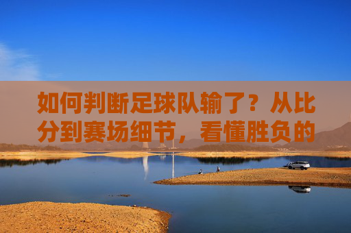 如何判断足球队输了？从比分到赛场细节，看懂胜负的关键，判断足球队输球，比分与赛场细节的胜负关键