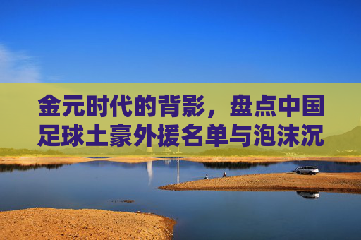 金元时代的背影,盘点中国足球土豪外援名单与泡沫沉浮,金元时代背影,中国足球土豪外援与泡沫沉浮