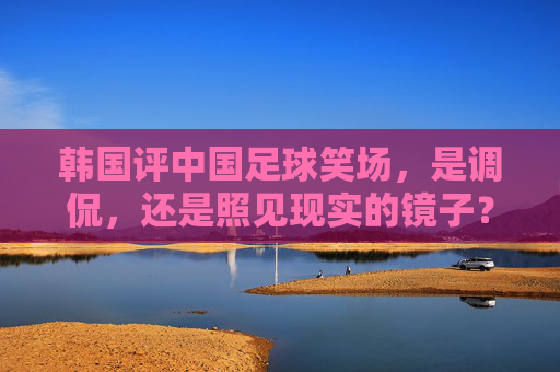 韩国评中国足球笑场,是调侃,还是照见现实的镜子?韩国评中国足球笑场,调侃还是现实映照?