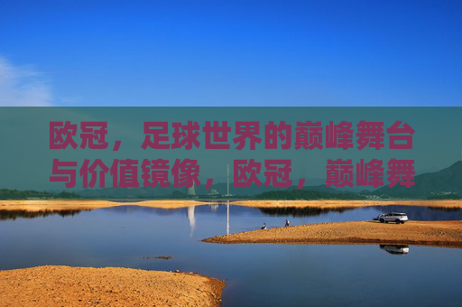 欧冠,足球世界的巅峰舞台与价值镜像,欧冠,巅峰舞台与价值镜像