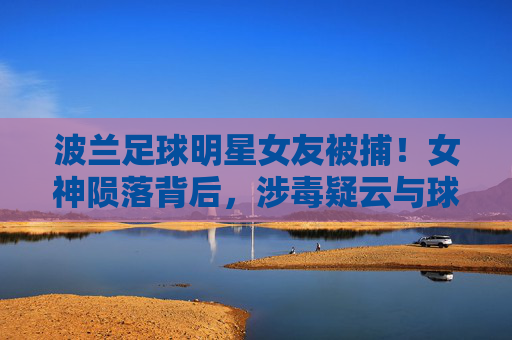 波兰足球明星女友被捕!女神陨落背后,涉毒疑云与球星生涯的隐忧,波兰球星女友涉毒被捕,女神陨落引生涯隐忧