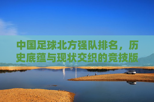 中国足球北方强队排名，历史底蕴与现状交织的竞技版图，中国足球北方强队排名，历史底蕴与现状交织的竞技版图