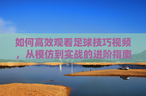 如何高效观看足球技巧视频,从模仿到实战的进阶指南,高效观看足球技巧视频,从模仿到实战的进阶指南