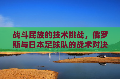 战斗民族的技术挑战,俄罗斯与日本足球队的战术对决与历史交锋,战斗民族的技术博弈,俄日足球战术对决与历史交锋