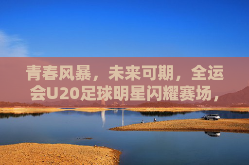 青春风暴，未来可期，全运会U20足球明星闪耀赛场，全运会U20青春风暴，足球明星闪耀未来