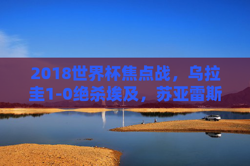 2018世界杯焦点战,乌拉圭1-0绝杀埃及,苏亚雷斯头球定乾坤,2018世界杯,乌拉圭1-0绝杀埃及 苏亚雷斯头球定乾坤