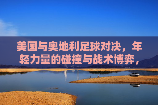美国与奥地利足球对决，年轻力量的碰撞与战术博弈，美奥足球对决，青春力量碰撞与战术博弈