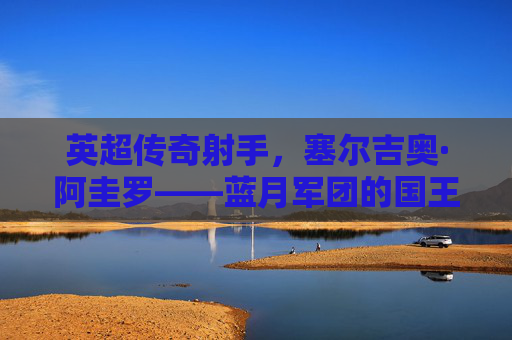 英超传奇射手,塞尔吉奥·阿圭罗——蓝月军团的国王,阿圭罗,蓝月军团的传奇射手与国王