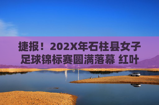 捷报!202X年石柱县女子足球锦标赛圆满落幕 红叶队勇夺桂冠,红叶队勇夺202X年石柱县女子足球锦标赛冠军
