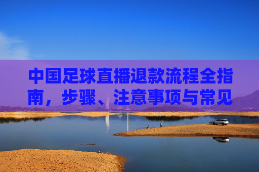 中国足球直播退款流程全指南,步骤、注意事项与常见问题解答,中国足球直播退款流程全指南